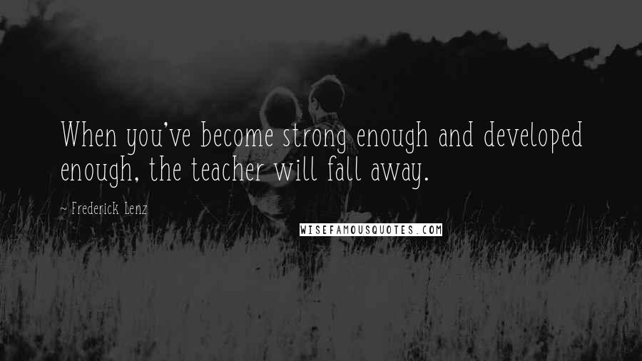 Frederick Lenz Quotes: When you've become strong enough and developed enough, the teacher will fall away.