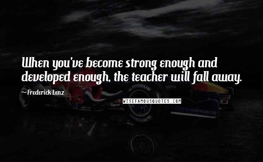 Frederick Lenz Quotes: When you've become strong enough and developed enough, the teacher will fall away.