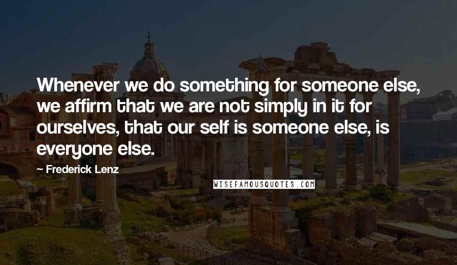 Frederick Lenz Quotes: Whenever we do something for someone else, we affirm that we are not simply in it for ourselves, that our self is someone else, is everyone else.