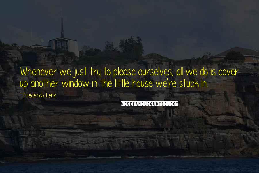 Frederick Lenz Quotes: Whenever we just try to please ourselves, all we do is cover up another window in the little house we're stuck in.