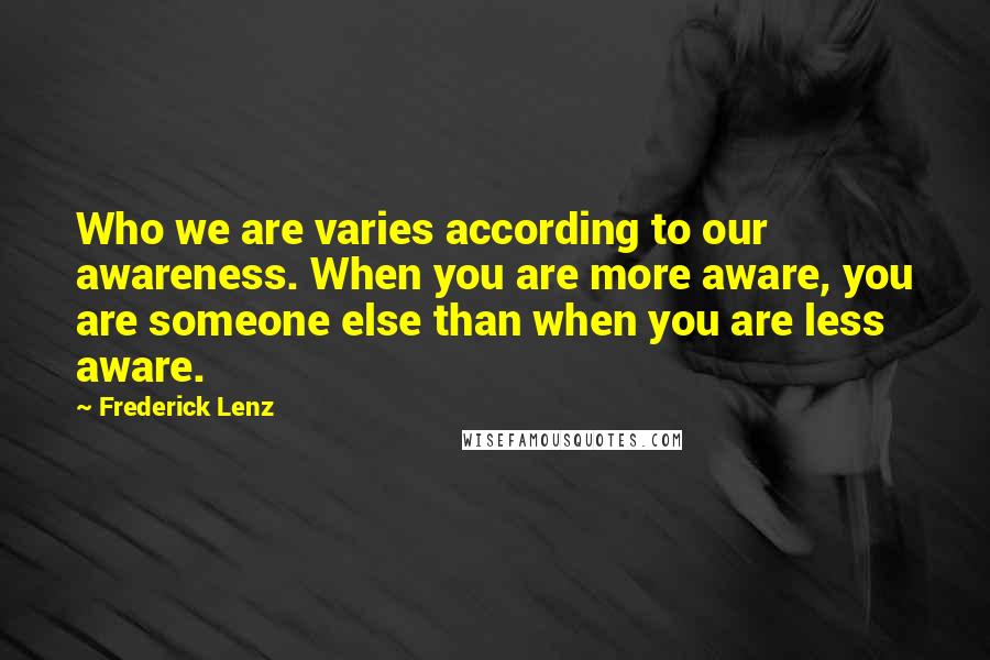 Frederick Lenz Quotes: Who we are varies according to our awareness. When you are more aware, you are someone else than when you are less aware.