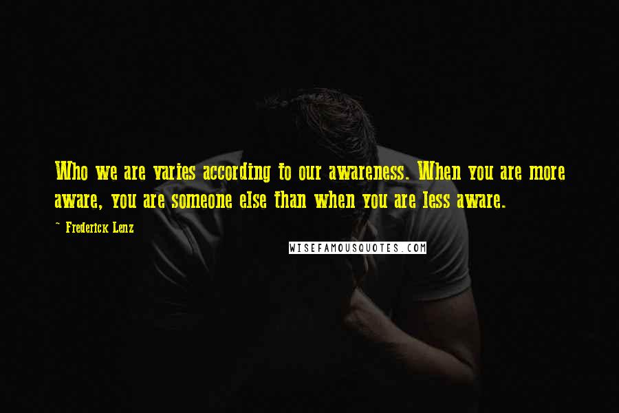 Frederick Lenz Quotes: Who we are varies according to our awareness. When you are more aware, you are someone else than when you are less aware.