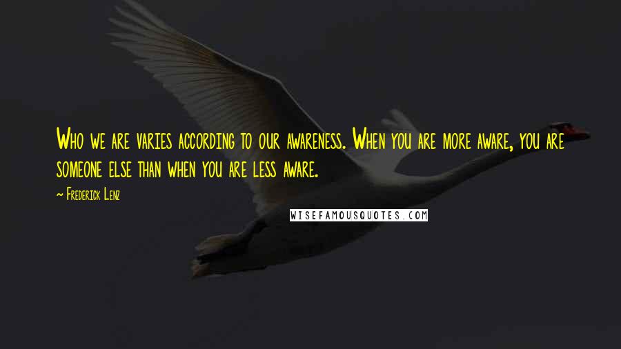 Frederick Lenz Quotes: Who we are varies according to our awareness. When you are more aware, you are someone else than when you are less aware.
