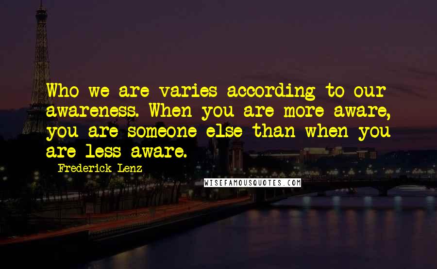 Frederick Lenz Quotes: Who we are varies according to our awareness. When you are more aware, you are someone else than when you are less aware.