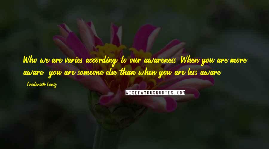 Frederick Lenz Quotes: Who we are varies according to our awareness. When you are more aware, you are someone else than when you are less aware.