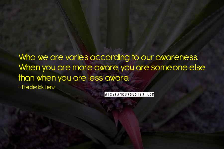 Frederick Lenz Quotes: Who we are varies according to our awareness. When you are more aware, you are someone else than when you are less aware.