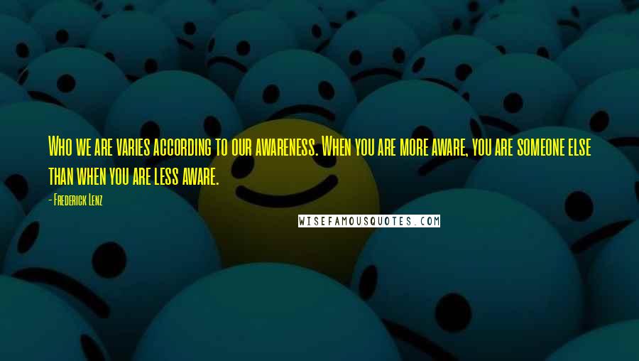 Frederick Lenz Quotes: Who we are varies according to our awareness. When you are more aware, you are someone else than when you are less aware.