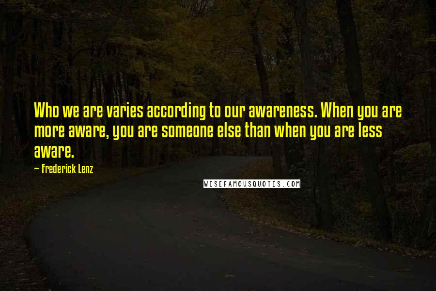 Frederick Lenz Quotes: Who we are varies according to our awareness. When you are more aware, you are someone else than when you are less aware.