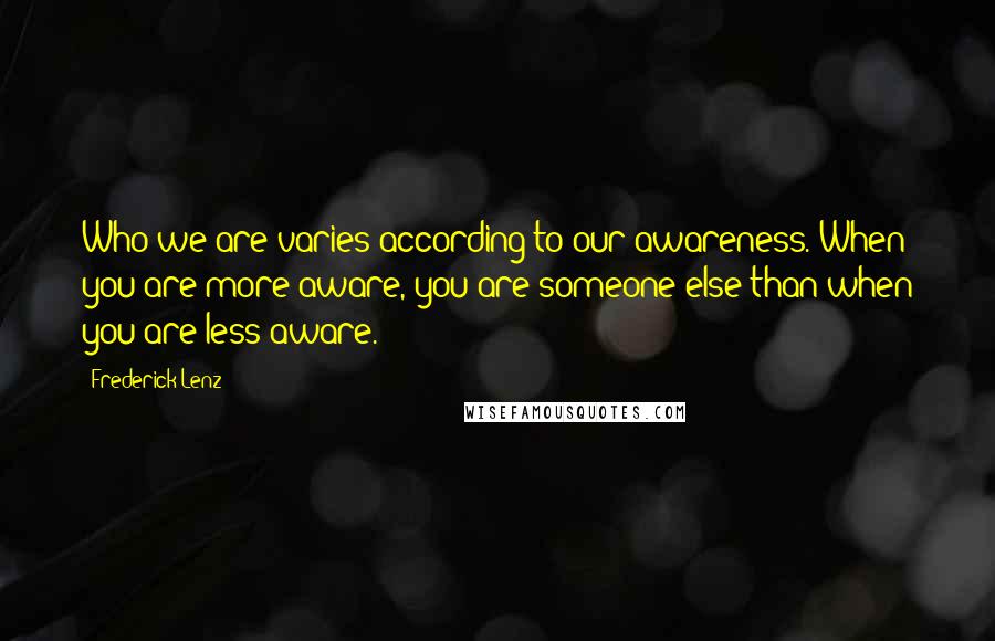 Frederick Lenz Quotes: Who we are varies according to our awareness. When you are more aware, you are someone else than when you are less aware.