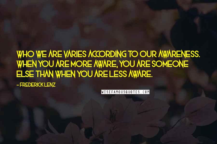 Frederick Lenz Quotes: Who we are varies according to our awareness. When you are more aware, you are someone else than when you are less aware.