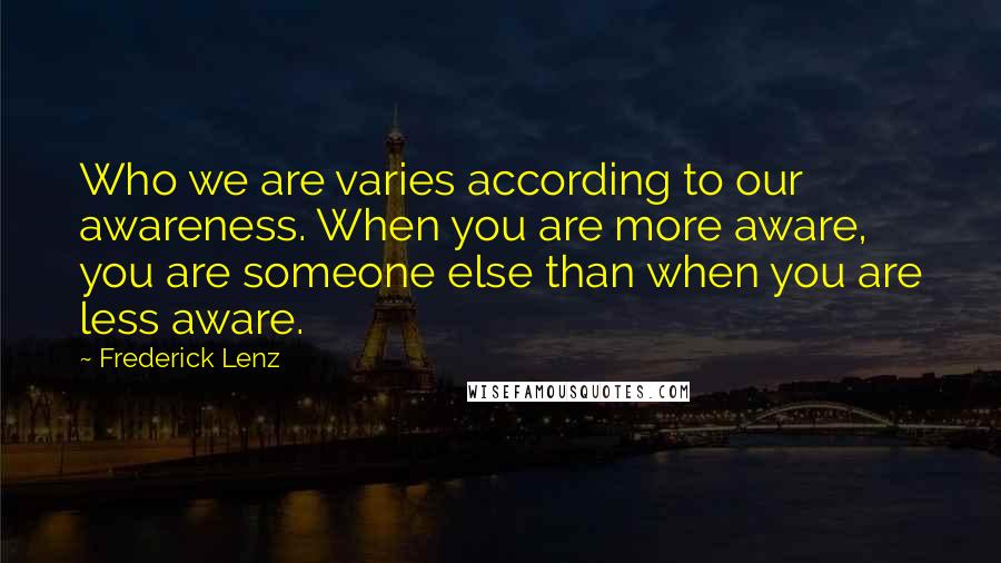 Frederick Lenz Quotes: Who we are varies according to our awareness. When you are more aware, you are someone else than when you are less aware.