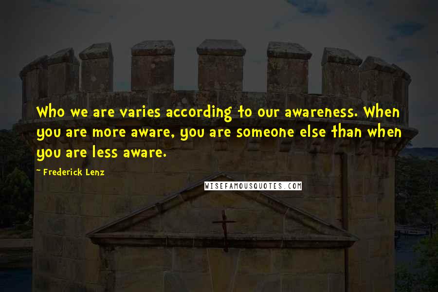 Frederick Lenz Quotes: Who we are varies according to our awareness. When you are more aware, you are someone else than when you are less aware.