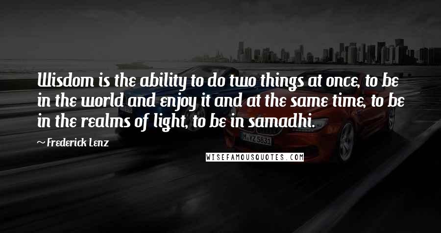 Frederick Lenz Quotes: Wisdom is the ability to do two things at once, to be in the world and enjoy it and at the same time, to be in the realms of light, to be in samadhi.