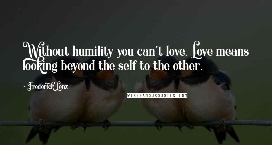 Frederick Lenz Quotes: Without humility you can't love. Love means looking beyond the self to the other.