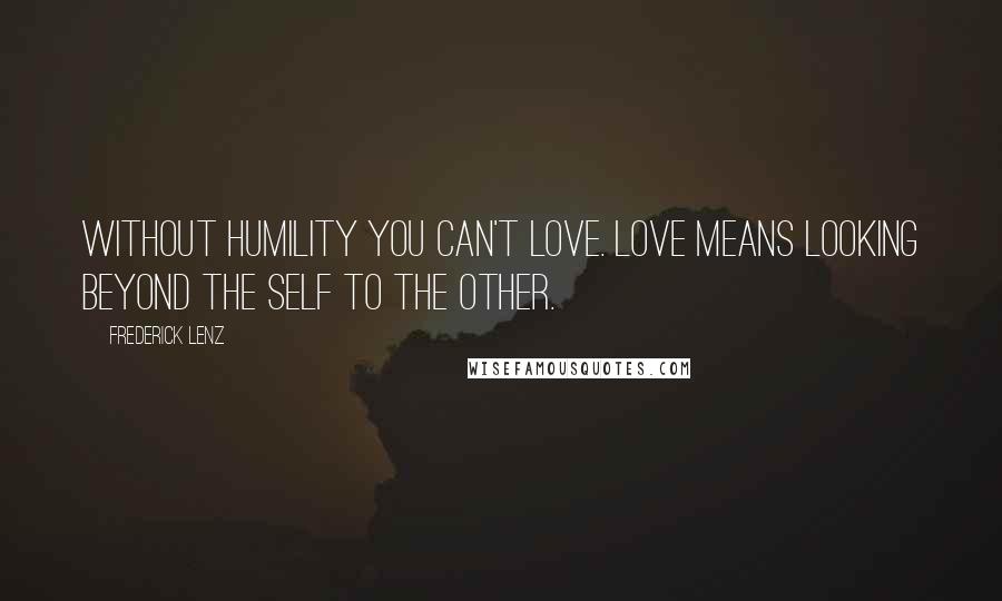 Frederick Lenz Quotes: Without humility you can't love. Love means looking beyond the self to the other.