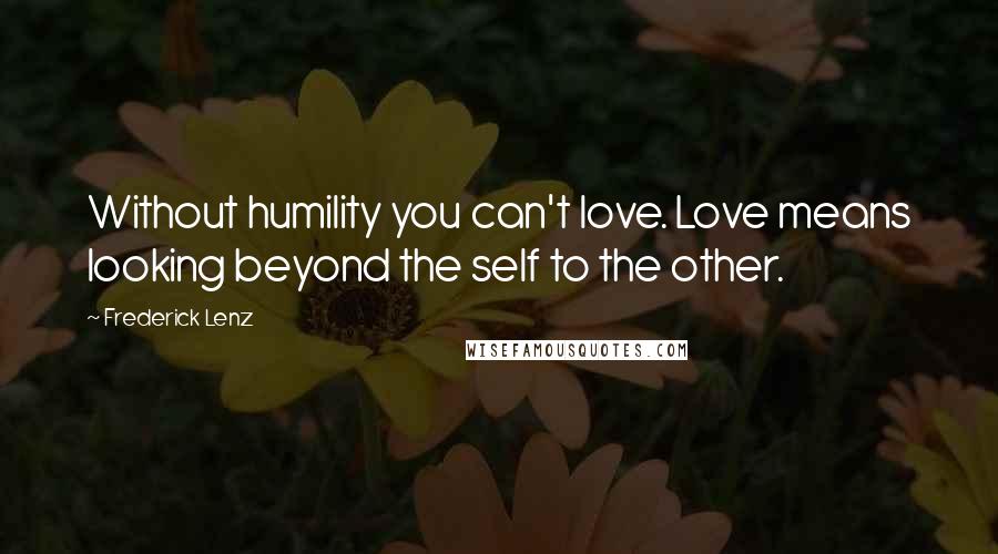 Frederick Lenz Quotes: Without humility you can't love. Love means looking beyond the self to the other.