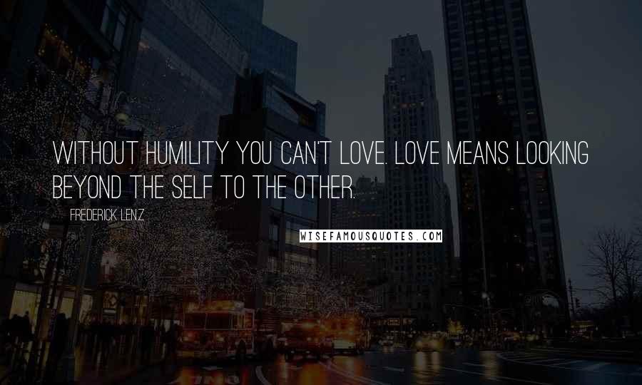 Frederick Lenz Quotes: Without humility you can't love. Love means looking beyond the self to the other.