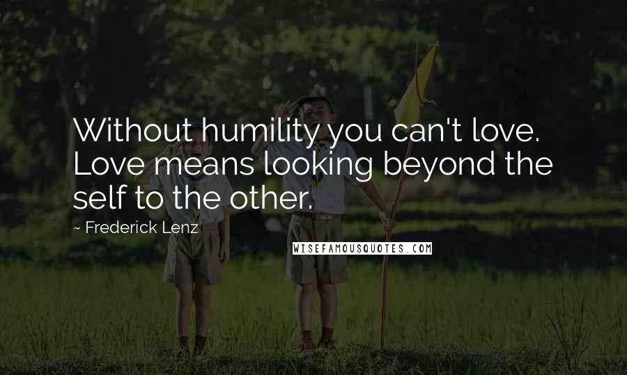 Frederick Lenz Quotes: Without humility you can't love. Love means looking beyond the self to the other.