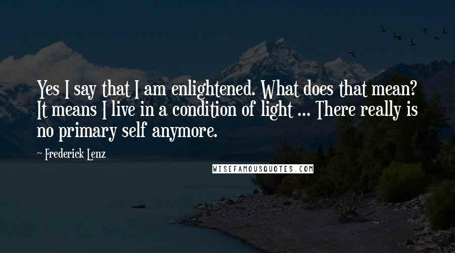 Frederick Lenz Quotes: Yes I say that I am enlightened. What does that mean? It means I live in a condition of light ... There really is no primary self anymore.
