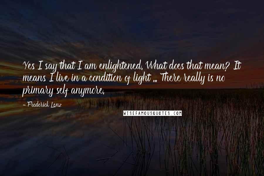 Frederick Lenz Quotes: Yes I say that I am enlightened. What does that mean? It means I live in a condition of light ... There really is no primary self anymore.