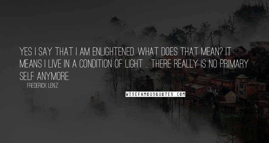 Frederick Lenz Quotes: Yes I say that I am enlightened. What does that mean? It means I live in a condition of light ... There really is no primary self anymore.