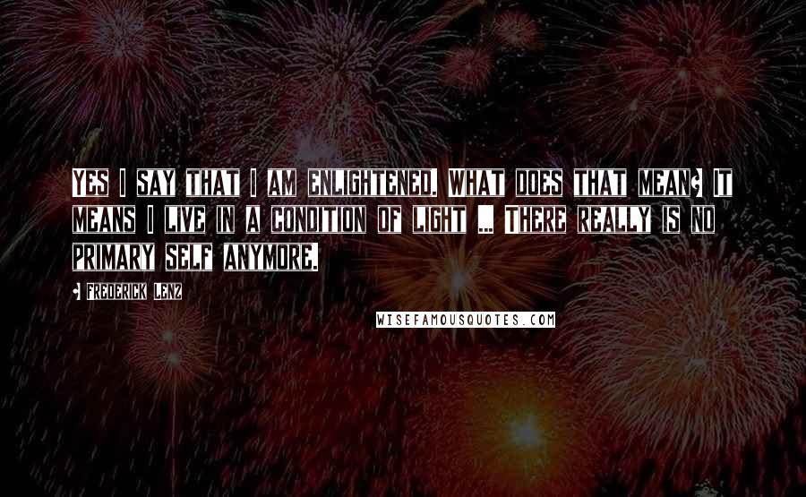 Frederick Lenz Quotes: Yes I say that I am enlightened. What does that mean? It means I live in a condition of light ... There really is no primary self anymore.