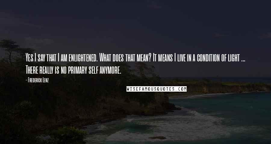 Frederick Lenz Quotes: Yes I say that I am enlightened. What does that mean? It means I live in a condition of light ... There really is no primary self anymore.