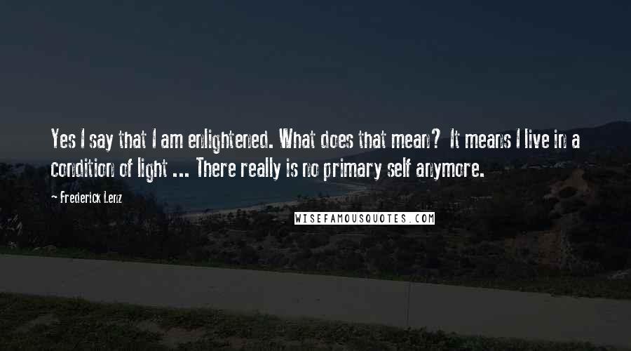 Frederick Lenz Quotes: Yes I say that I am enlightened. What does that mean? It means I live in a condition of light ... There really is no primary self anymore.