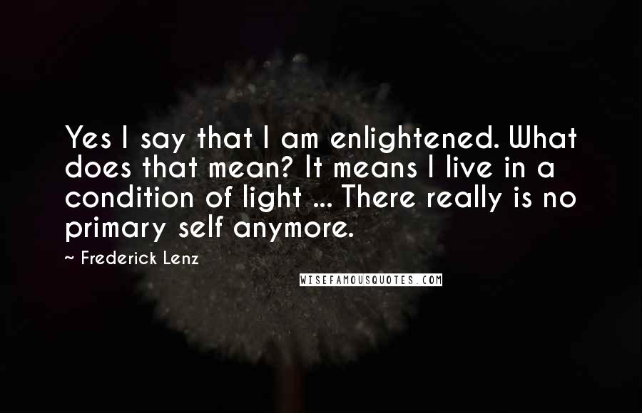 Frederick Lenz Quotes: Yes I say that I am enlightened. What does that mean? It means I live in a condition of light ... There really is no primary self anymore.