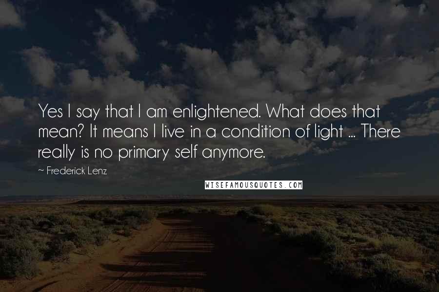 Frederick Lenz Quotes: Yes I say that I am enlightened. What does that mean? It means I live in a condition of light ... There really is no primary self anymore.