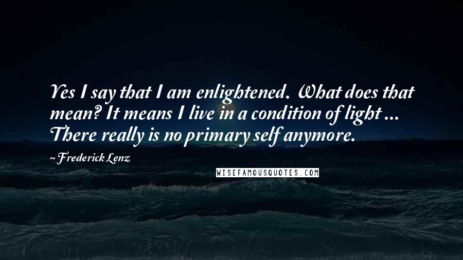 Frederick Lenz Quotes: Yes I say that I am enlightened. What does that mean? It means I live in a condition of light ... There really is no primary self anymore.