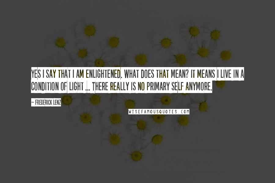 Frederick Lenz Quotes: Yes I say that I am enlightened. What does that mean? It means I live in a condition of light ... There really is no primary self anymore.