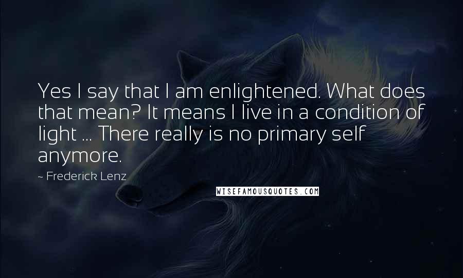 Frederick Lenz Quotes: Yes I say that I am enlightened. What does that mean? It means I live in a condition of light ... There really is no primary self anymore.