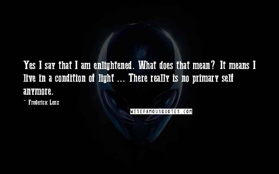 Frederick Lenz Quotes: Yes I say that I am enlightened. What does that mean? It means I live in a condition of light ... There really is no primary self anymore.