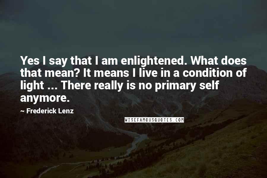 Frederick Lenz Quotes: Yes I say that I am enlightened. What does that mean? It means I live in a condition of light ... There really is no primary self anymore.