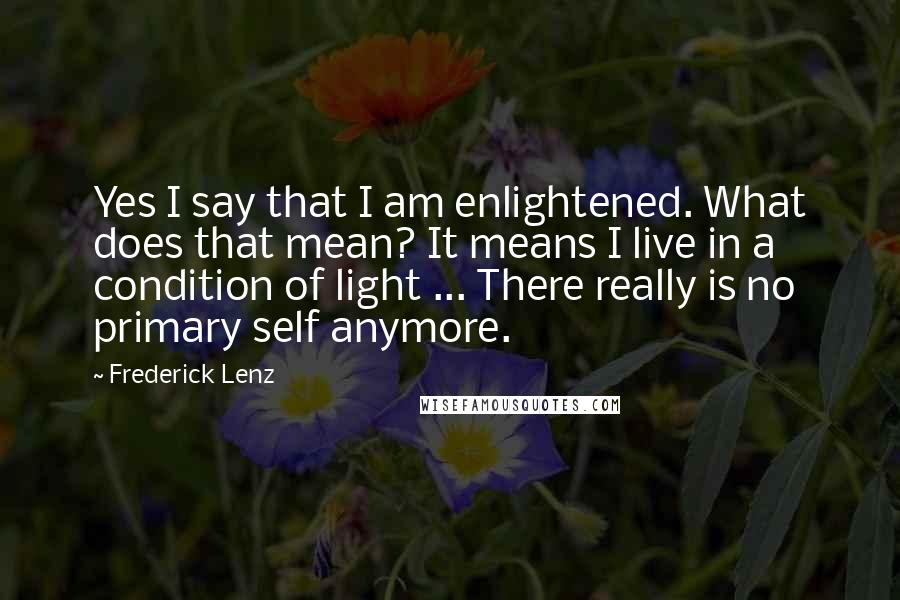 Frederick Lenz Quotes: Yes I say that I am enlightened. What does that mean? It means I live in a condition of light ... There really is no primary self anymore.