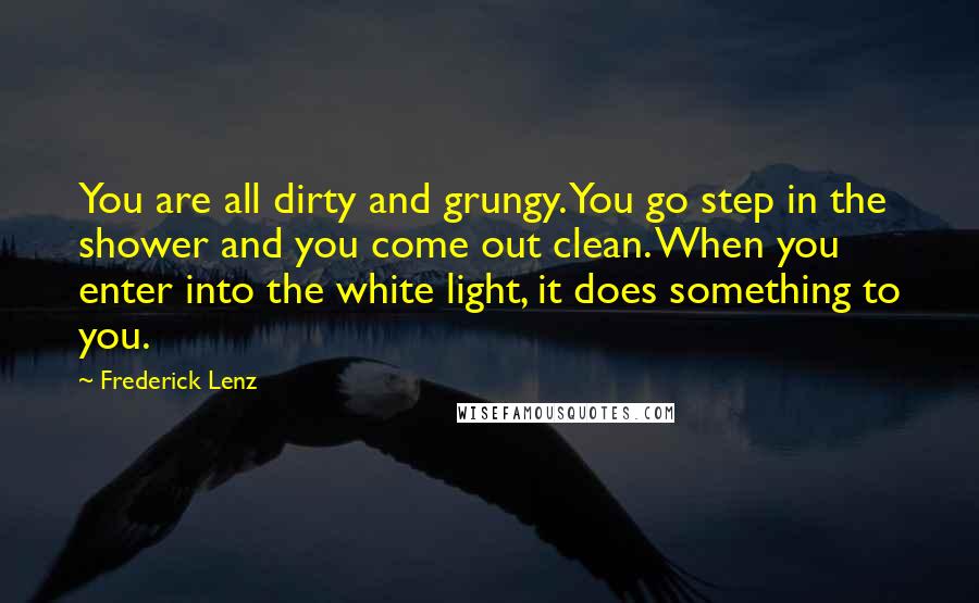 Frederick Lenz Quotes: You are all dirty and grungy. You go step in the shower and you come out clean. When you enter into the white light, it does something to you.