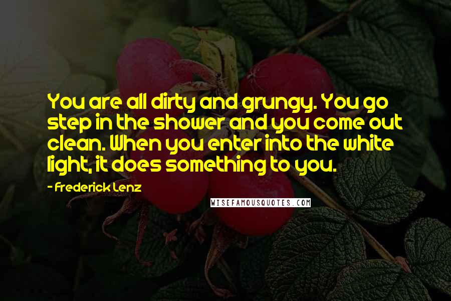 Frederick Lenz Quotes: You are all dirty and grungy. You go step in the shower and you come out clean. When you enter into the white light, it does something to you.