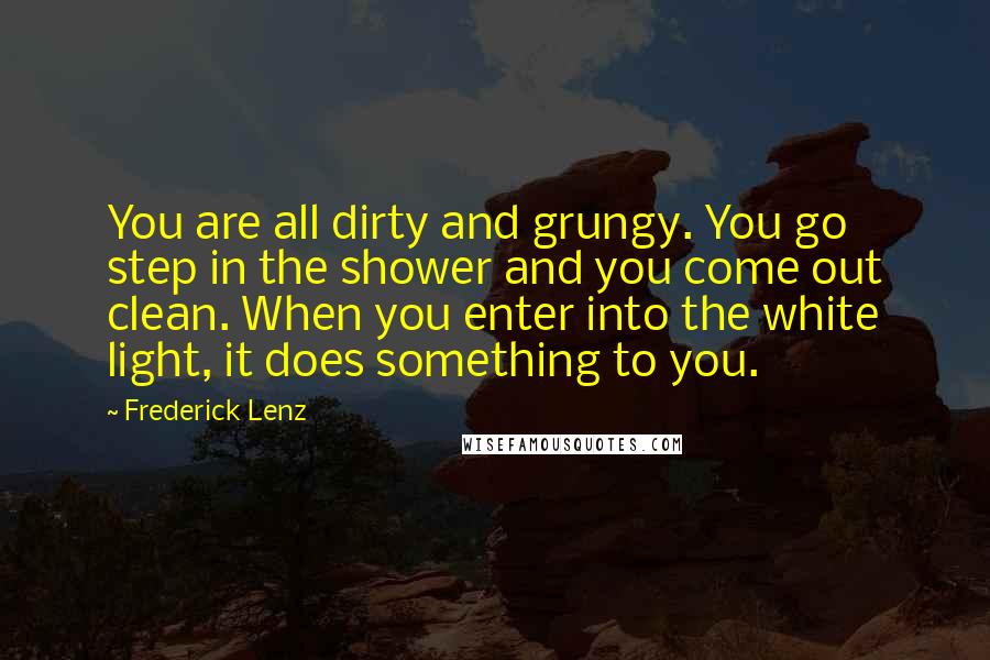 Frederick Lenz Quotes: You are all dirty and grungy. You go step in the shower and you come out clean. When you enter into the white light, it does something to you.