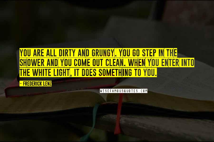 Frederick Lenz Quotes: You are all dirty and grungy. You go step in the shower and you come out clean. When you enter into the white light, it does something to you.