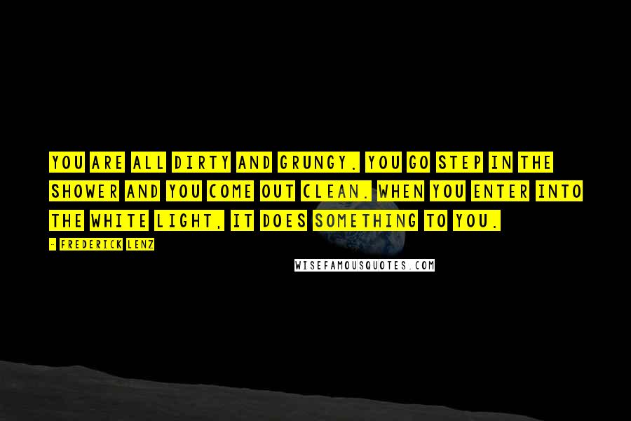 Frederick Lenz Quotes: You are all dirty and grungy. You go step in the shower and you come out clean. When you enter into the white light, it does something to you.