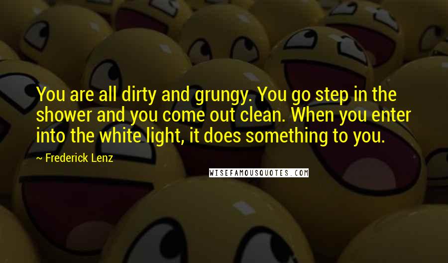 Frederick Lenz Quotes: You are all dirty and grungy. You go step in the shower and you come out clean. When you enter into the white light, it does something to you.