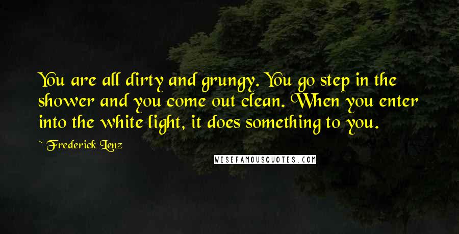 Frederick Lenz Quotes: You are all dirty and grungy. You go step in the shower and you come out clean. When you enter into the white light, it does something to you.