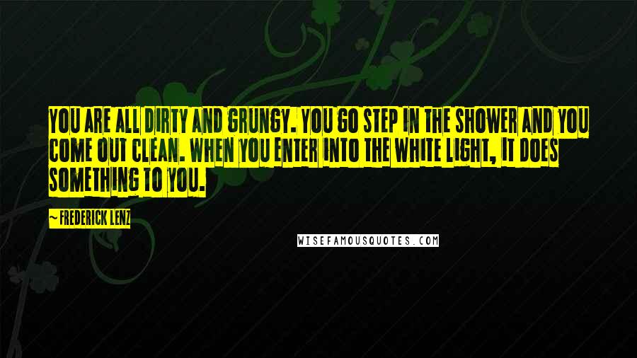 Frederick Lenz Quotes: You are all dirty and grungy. You go step in the shower and you come out clean. When you enter into the white light, it does something to you.