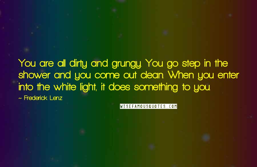 Frederick Lenz Quotes: You are all dirty and grungy. You go step in the shower and you come out clean. When you enter into the white light, it does something to you.