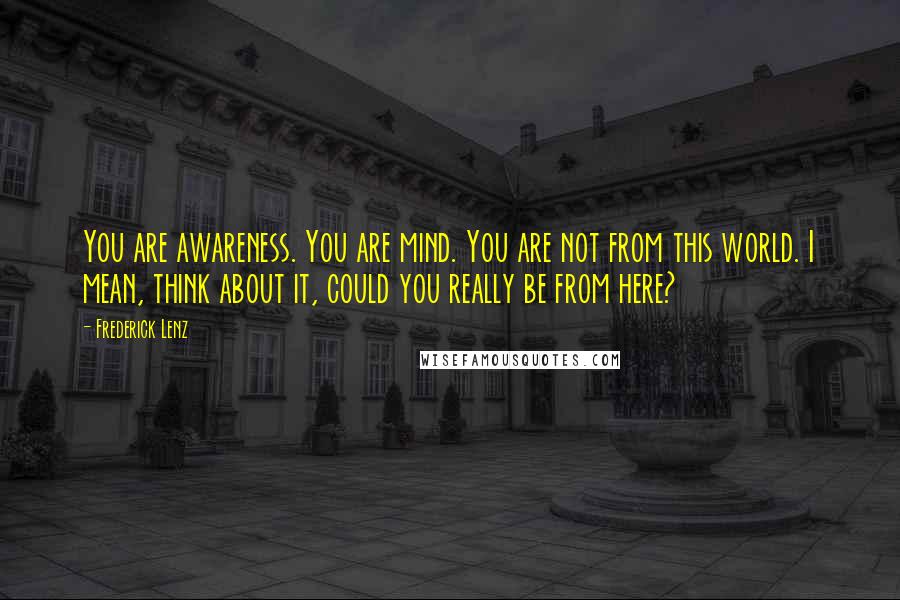 Frederick Lenz Quotes: You are awareness. You are mind. You are not from this world. I mean, think about it, could you really be from here?