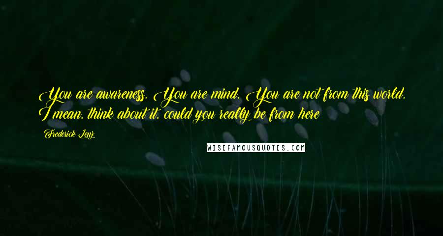 Frederick Lenz Quotes: You are awareness. You are mind. You are not from this world. I mean, think about it, could you really be from here?