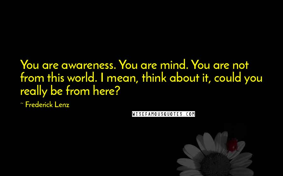 Frederick Lenz Quotes: You are awareness. You are mind. You are not from this world. I mean, think about it, could you really be from here?