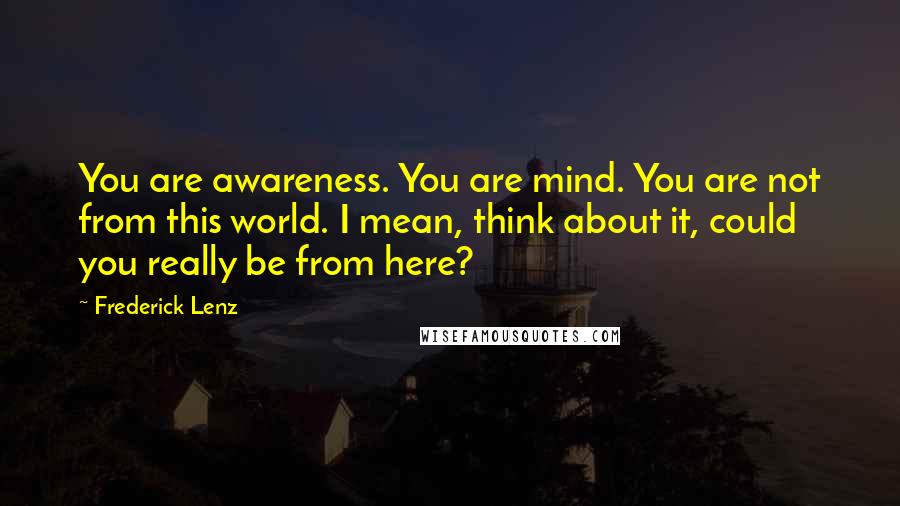 Frederick Lenz Quotes: You are awareness. You are mind. You are not from this world. I mean, think about it, could you really be from here?