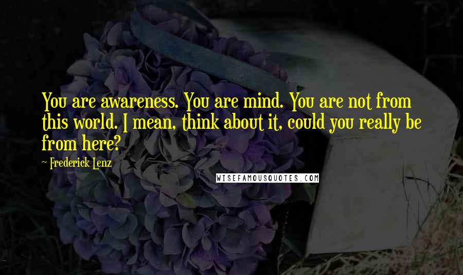 Frederick Lenz Quotes: You are awareness. You are mind. You are not from this world. I mean, think about it, could you really be from here?